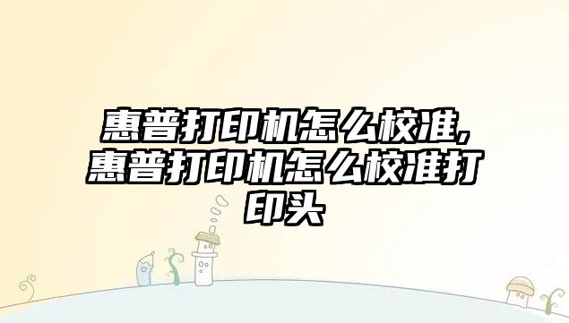 惠普打印機怎么校準,惠普打印機怎么校準打印頭