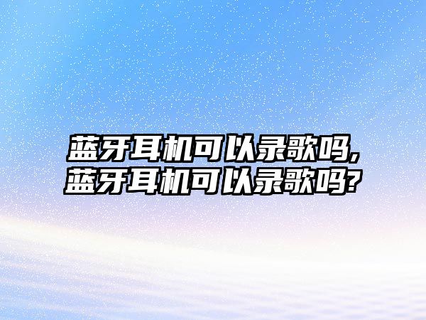 藍牙耳機可以錄歌嗎,藍牙耳機可以錄歌嗎?