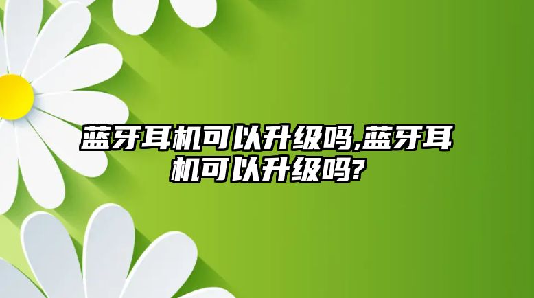 藍牙耳機可以升級嗎,藍牙耳機可以升級嗎?