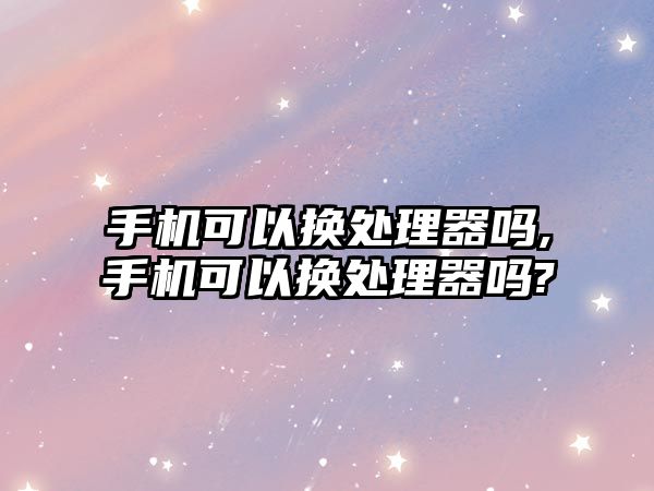 手機可以換處理器嗎,手機可以換處理器嗎?