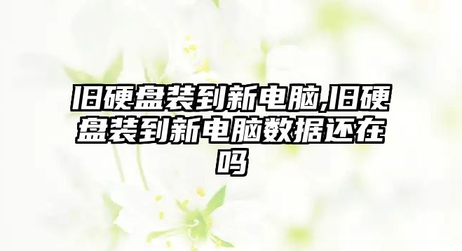 舊硬盤裝到新電腦,舊硬盤裝到新電腦數據還在嗎