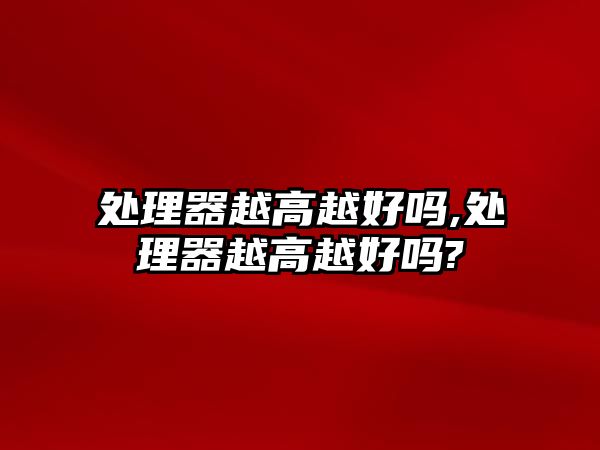 處理器越高越好嗎,處理器越高越好嗎?